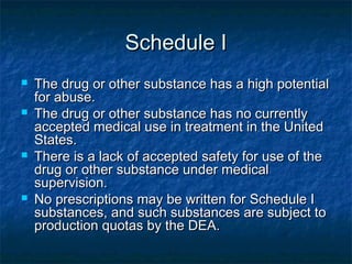 Schedule ISchedule I
 The drug or other substance has a high potentialThe drug or other substance has a high potential
for abuse.for abuse.
 The drug or other substance has no currentlyThe drug or other substance has no currently
accepted medical use in treatment in the Unitedaccepted medical use in treatment in the United
States.States.
 There is a lack of accepted safety for use of theThere is a lack of accepted safety for use of the
drug or other substance under medicaldrug or other substance under medical
supervision.supervision.
 No prescriptions may be written for Schedule INo prescriptions may be written for Schedule I
substances, and such substances are subject tosubstances, and such substances are subject to
production quotas by the DEA.production quotas by the DEA.
 