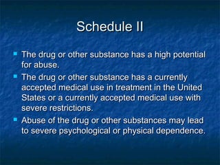 Schedule IISchedule II
 The drug or other substance has a high potentialThe drug or other substance has a high potential
for abuse.for abuse.
 The drug or other substance has a currentlyThe drug or other substance has a currently
accepted medical use in treatment in the Unitedaccepted medical use in treatment in the United
States or a currently accepted medical use withStates or a currently accepted medical use with
severe restrictions.severe restrictions.
 Abuse of the drug or other substances may leadAbuse of the drug or other substances may lead
to severe psychological or physical dependence.to severe psychological or physical dependence.
 