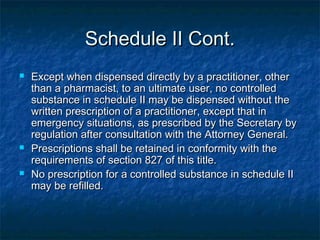 Schedule II Cont.Schedule II Cont.
 Except when dispensed directly by a practitioner, otherExcept when dispensed directly by a practitioner, other
than a pharmacist, to an ultimate user, no controlledthan a pharmacist, to an ultimate user, no controlled
substance in schedule II may be dispensed without thesubstance in schedule II may be dispensed without the
written prescription of a practitioner, except that inwritten prescription of a practitioner, except that in
emergency situations, as prescribed by the Secretary byemergency situations, as prescribed by the Secretary by
regulation after consultation with the Attorney General.regulation after consultation with the Attorney General.
 Prescriptions shall be retained in conformity with thePrescriptions shall be retained in conformity with the
requirements of section 827 of this title.requirements of section 827 of this title.
 No prescription for a controlled substance in schedule IINo prescription for a controlled substance in schedule II
may be refilled.may be refilled.
 