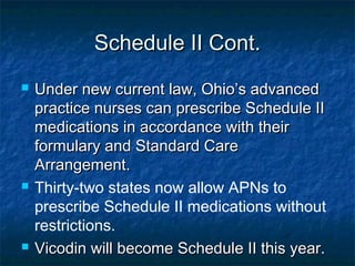 Schedule II Cont.Schedule II Cont.
 Under new current law, Ohio’s advancedUnder new current law, Ohio’s advanced
practice nurses can prescribe Schedule IIpractice nurses can prescribe Schedule II
medications in accordance with theirmedications in accordance with their
formulary and Standard Careformulary and Standard Care
Arrangement.Arrangement.
 Thirty-two states now allow APNs to
prescribe Schedule II medications without
restrictions.
 Vicodin will become Schedule II this year.Vicodin will become Schedule II this year.
 