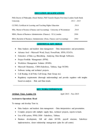 EDUCATION QUALIFICATIONS
PhD,Doctor of Philosophy (Stock Market, PhD Transfer-Report, Part-time) London South Bank
University 2011 – 2015
CLTHE, Certificate in Learning and Teaching Higher Education 2014
MSc, Master of Science (Finance and Accounting) University of Westminster 2010
MBA, Master of Business Administration (Finance) IUA,London 2006
BBA, Bachelor of Business Administration (Hons, Finance and Accounting) 2004
ADDITIONAL KEY SKILLS
 Data Analysis and incident data management – Data interpretation and presentation.
 Advance level - Microsoft Word, Excel, PowerPoint, SPSS, STATA.
 Extraction of Data e.g. Bloomberg. Analysing Data through Softwares.
 Project Portfolio Management (PPM).
 Workforce Management Solution (WMS).
 Microsoft Dynamics, CRM (Salesforce, Tableau, Sage 50/200)
 Software testing and technical projects.
 Call Routing (Call Path, Call Group, Hunt Group etc).
 Regulatory requirements (thorough understanding) and provide regulator with insights
based on analysis – Risk and Data trends.
_________________________________________________________________________
KEY WORK EXPERIENCES
Al-Khair Trust, London UK April 2015 – Nov 2015
Assistant to Operations Head
To manage and develop Trust in;
 Data Analysis and incident data management – Data interpretation and presentation.
 Complex projects with multiple supply lines, technical projects, reports to leads.
 Use of BI system, PPM, CRM – Salesforce, Tableau.
 Business development, Gift aid claim 60/100, payroll structure, Salesforce
implementation, donor relationship management (plan for call centre).
 