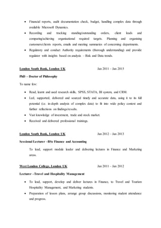  Financial reports, audit documentation check, budget, handling complex data through
available Microsoft Dynamics.
 Recording and tracking standing/outstanding orders, client leads and
comparing/achieving organisational required targets. Planning and organising
customers/clients reports, emails and meeting summaries of concerning departments.
 Regulatory and conduct Authority requirements (thorough understanding) and provide
regulator with insights based on analysis – Risk and Data trends.
London South Bank, London UK Jan 2011 – Jan 2015
PhD – Doctor of Philosophy
To name few:
 Read, learnt and used research skills, SPSS, STATA, BI system, and CRM.
 Led, supported, delivered and sourced timely and accurate data, using it to its full
potential (i.e. in-depth analysis of complex data) to fit into wide policy context and
further reflections on findings/results.
 Vast knowledge of investment, trade and stock market.
 Received and delivered professional trainings.
London South Bank, London UK Jan 2012 – Jan 2013
Sessional Lecturer –BSc Finance and Accounting
To lead, support module leader and delivering lectures in Finance and Marketing
areas.
West London College, London UK Jan 2011 – Jan 2012
Lecturer –Travel and Hospitality Management
 To lead, support, develop and deliver lectures in Finance, to Travel and Tourism
Hospitality Management, and Marketing students.
 Preparation of lesson plans, arrange group discussions, monitoring student attendance
and progress.
 