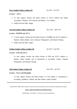 Essex London College, London UK Jan 2010 – Jan 2012
Lecturer – ACCA
 To lead, support, develop and deliver lectures to ACCA students that include
Accountant in Business and Corporate and Business Law modules.
 Student data and office manger.
Crescent London College, London UK July 2010 – April 2011
Lecturer –PGDBM and ACCA
 To lead, support, develop and and deliver lectures to PGDBM and ACCA students i.e.
Business related modules such as Financial Management and Financial Strategy.
 Student data and office manger.
Grafton London College, London UK Jan 2010 – Sep 2010
Lecturer –IAM and ACCA
To lead, support, develop and deliver lectures to IAM and ACCA students i.e.
Business related modules such as Introduction to Accounting, -Finance, Financial
Management and Financial Strategy.
GSP London College, London UK June 2010 – Jan 2011
Lecturer –Travel and Hospitality
To lead, support, develop and deliver lectures to CTH students i.e. introduction to
accounting, quantitative methods and other business related modules.
Updated 2016, DBS check certificate, and other relevant documents and-or references available upon request.
Clean – Full Car and Motorcycle Driving Licence
Additionally, I am willing to re-locate as per job requirements.
 