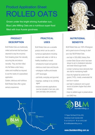 Product Application Sheet
ROLLED OATS
Grown under the bright shining Australian sun,
Blue Lake Milling Oats are a nutritious super-food
filled with true Aussie goodness.
BLM Rolled Oats are traditionally
milled oat kernels that have been
steamed to stop the enzymes
from breaking down the naturally
occurring fats and reduce
rancidity. They are then rolled
into flat flakes under heavy
rollers and modified as required
to suit the needs of a specialised
application.
Golden, delicious and nutritious
BLM Rolled Oats offer a great
sensory experience.
PRODUCT
DESCRIPTION
PRACTICAL
USES
NUTRITIONAL
BENEFITS
BLM Rolled Oats are a versatile
product which can be used in
numerous applications including:
- cooked with water or milk for a
healthy breakfast or snack
- wholesome muesli and granola
- delicious snack bars and biscuits
- wholegrain muffins and breads
- UHT beverages
- pet foods, everyday and gourmet
- toppings, coatings or as a binding
agent
- textured cosmetic applications
(can be included in hair care, skin
care and baby care products)
BLM Rolled Oats are 100% Wholegrain
and a great source of energy to start
your day! BLM Rolled Oats:
- are high in SOLUBLE dietary fibre
- contain Beta Glucan which has been
shown to aid in cholesterol reduction
and lower blood sugar levels
- contain numerous trace elements that
are vital for maintaining health
- have the highest fat content of all
grains (7-8%), mostly unsaturated fat
- are low in sodium
- are high in potassium and a good
source of protein (higher than other
cereals)
- have no added sugar or preservatives
- are GMO free
 