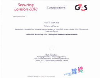 Sarrring
consratutations'
ftllcrud*ff ffffle
18 Septernber 20tr2
This is to certify that
Mohammed Younus
Successfully completed the following training as part of Team G4S forthe London 2012 Olympic and
Paralympic Games
Pedestrian Screening Area / Occupant Screening Area Screener
i
lrlark Hamilton
Managing Directsr - Ground Operations
G4S Security Personnel & CIT Managed Service
London 2012 Olympic and Paralympic Games
Published b'y GaSO 2012 G4$. All rights reserved
**#ffiffi
 