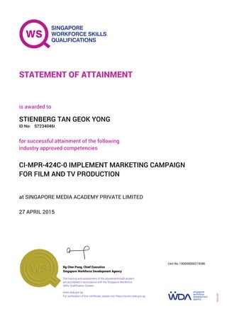 at SINGAPORE MEDIA ACADEMY PRIVATE LIMITED
is awarded to
27 APRIL 2015
for successful attainment of the following
industry approved competencies
CI-MPR-424C-0 IMPLEMENT MARKETING CAMPAIGN
FOR FILM AND TV PRODUCTION
STIENBERG TAN GEOK YONG
S7234046IID No:
STATEMENT OF ATTAINMENT
Singapore Workforce Development Agency
150000000219346
www.wda.gov.sg
The training and assessment of the abovementioned student
are accredited in accordance with the Singapore Workforce
Skills Qualification System
Ng Cher Pong, Chief Executive
Cert No.
SOA-001
For verification of this certificate, please visit https://e-cert.wda.gov.sg
 