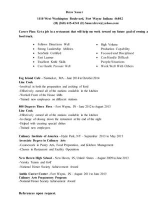 Drew Sauer
1110 West Washington Boulevard, Fort Wayne Indiana 46802
(H) (260) 615-4241 (E) Sauer.drew@yahoo.com
Career Plan: Get a job in a restaurant that will help me work toward my future goal of owning a
food truck.
 Follows Directions Well
 Strong Leadership Abilities
 ServSafe Certified
 Fast Learner
 Excellent Knife Skills
 Can Handle Pressure Well
 High Volume
Production Capability
 Focused and Disciplined
 Can Handle Difficult
People/Situations
 Work Well With Others
Fog Island Cafe - Nantucket, MA – June 2014 to October 2014
Line Cook
-Involved in both the preparation and cooking of food
-Effectively earned all of the stations available in the kitchen
-Worked Front of the House shifts
-Trained new employees on different stations
800 Degrees Three Fires - Fort Wayne, IN – June 2012 to August 2013
Line Cook
-Effectively earned all of the stations available in the kitchen
-In charge of closing down the restaurant at the end of the night
-Helped with creating special dishes
-Trained new employees
Culinary Institute of America - Hyde Park, NY – September 2013 to May 2015
Associate Degree in Culinary Arts
-Coursework in Pastry Arts, Food Preparation, and Kitchen Management
-Classes in Restaurant and Facility Operations
New Haven High School - New Haven, IN, United States – August 2009 to June 2013
-Varsity Tennis and Golf
-National Honor Society Achievement Award
Anthis Career Center - Fort Wayne, IN – August 2011 to June 2013
Culinary Arts Preparatory Program
-National Honor Society Achievement Award
References upon request.
 