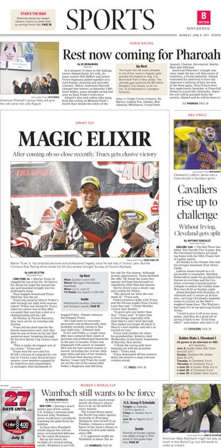 NBA FINALS
Associated Press/BEN MARGOT
Cleveland’s LeBron James had a
triple-double in Sunday’s game.
SPORTS SECTION
B
NEWS-JOURNAL
MONDAY, JUNE 8, 2015
STAN’S THE MAN
Wawrinka denies top-seeded
Djokovic chance at career Slam
by winning French title. PAGE 3B
Associated Press/SETH WENIG
American Pharoah’s group likely will give
the colt some rest until August.
By ED MCNAMARA
Newsday
In a moment 37 years in the making,
owner Ahmed Zayat, his wife, Jo-
anne, trainer Bob Baffert and jockey
Victor Espinoza pulled together on a
cord Sunday morning and unveiled
a banner. Before American Pharoah
charged into history in Saturday’s Bel-
mont Stakes, many thought racing had
seen its final Triple Crown hero.
Ahmed’s blue and yellow silks hung
from the ceiling on Belmont Park’s
fourth floor beside the colors of the
other 11 Triple Crown winners: Sir
Barton, Gallant Fox, Omaha, War
Admiral, Whirlaway, Count Fleet,
Assault, Citation, Secretariat, Seattle
Slew and Affirmed.
American Pharoah’s 5-length run-
away made the bay colt that rarest of
creatures, a living immortal. Ahmed
reiterated his intention to have his
superstar’s millions of fans see him
in the flesh again. They’ll have their
first opportunity Saturday at Churchill
Downs in Louisville, Kentucky, where
the colt will be paraded down the
stretch. Ahmed said he will be there to
HORSE RACING
Rest now coming for Pharoah
Associated Press/DERIK HAMILTON
Martin Truex Jr. has endured personal and professional tragedy since he last was in Victory Lane. But the
Furniture Row Racing driver broke his 69-race winless drought Sunday at Pocono Raceway.
By DAN GELSTON
Associated Press
LONG POND, Pa. — Martin Truex Jr.
slapped the top of his No. 78 Chevro-
let, thrust his right fist toward the
sky and bounded straight into his
girlfriend’s arms.
They hugged, kissed and Truex
lifted her into the air.
Truex has stood by Sherry Pollex’s
side through her fight with ovarian
cancer. Pollex was strong for Truex
when his career was in flux after
a scandal that cost him a shot at a
championship and his ride.
On Sunday at Pocono Raceway,
they were set for an overdue cele-
bration.
Truex led the most laps for the
fourth consecutive race, only this
time he was in front on the one that
mattered most, breaking through
for his first Sprint Cup victory since
2013.
“This is easily the biggest win of
my career,” Truex said.
Truex won the race and NA-
SCAR’s version of a popularity con-
test in Victory Lane. Rival drivers,
owners, crew members popped by
for high-fives and congratulato-
ry messages. Dale Earnhardt Jr.
hugged Pollex. Jimmie Johnson
fist-bumped Truex.
“He’s had more to overcome
personally and professionally than
probably anybody sitting in that
seat right now,” Johnson said.
Truex and Pollex, a couple since
2005, have endured their share of
personal and professional heartache
in the past 18 months. Pollex was
diagnosed with cancer in summer
2014 and she had various organs re-
moved, including her ovaries, fallo-
pian tubes and part of her stomach.
Furniture Row Racing owner
Barney Visser told Truex he could
sit out the rest of the season after
Pollex’s diagnosis and still keep
his ride for this season. Although
greatly appreciative, Truex declined
the offer. He found the track ther-
apeutic and kept him focused on
something other than her disease.
But he always was a steady sup-
port system for Pollex.
“She showed me what she was
made of,” Truex said.
Pollex tweeted a selfie with Truex
and the Pocono trophy from Victory
Lane that said, “Chemo Monday
victory lane Sunday.”
“It never gets any better than
this,” Truex said. “It takes time
to heal things, especially with
what Sherry and I went through.
This makes you forget all about it.
Sherry’s here healthy and she’s as
excited as I am.”
Truex took another hit when
his grandmother, Roberta, died
Wednesday in the family hometown
of Mayetta, New Jersey.
“I think the racing gods were
hanging out with my grandma
today,” Truex said.
Truex dominated off late restarts
down the stretch to snap a 69-race
winless streak.
SPRINT CUP
MAGIC ELIXIRAfter coming oh-so-close recently, Truex gets elusive victory
Associated Press/ANNE M. PETERSON
American Abby Wambach might not play as
much in this World Cup. but still wants to
make an impact.
By MARC NARDUCCI
The Philadelphia Inquirer
NEW YORK — During a much
earlier part of her career,
U.S. women’s national team
forward Abby Wambach
never would have considered
watching the game from the
sideline.
In those days Wambach
would impose her will on
many overmatched defenses
for the entire 90 minutes.
But as she enters the
twilight of a record-setting
career, Wambach is not will-
ing to concede much except
maybe she doesn’t always
have to be on the field for
every minute.
The United States opens
the World Cup today against
Australia in Winnipeg.
Wambach, who turned 35 on
Tuesday, remains a central
figure in her team’s chance at
winning its first gold medal
since 1999.
U.S. opponents might see
Wambach in doses. But as
WOMEN’S WORLD CUP
Wambach still wants to be force
Golden State 1, Cleveland 1
All games to be televised on ABC
x-if necessary
June 4: Golden State 108, Cleve-
land 100 (OT)
Sunday: Cleveland 95, Golden
State 93 (OT)
Tuesday: at Cleveland, 9 p.m.
Thursday: at Cleveland, 9 p.m.
x-June 14: at Golden State, 8 p.m.
x-June 16: at Cleveland, 9 p.m.
x-June 19: at Golden State, 9 p.m.
Up Next
The 3-year old colt could compete
in one of four races in August, quite
possibly the Haskell on Aug. 2 at
Monmouth Park in New Jersey. The
ultimate goal would be the $5 million
Breeders’ Cup Classic, to be run
Oct. 31 at Keeneland in Lexington,
Kentucky.
Up Next
What: Quicken Loans 400
Where: Michigan International
Speedway
When: 1 p.m. June 14
TV/Radio: Fox Sports 1/1150 AM
Inside
Motorsports roundup, Saturday’s
and Sunday’s results, PAGE 3B
U.S. Group D Schedule
Tonight: vs. Australia,
7:30 (Fox Sports 1)
Friday: vs. Sweden, 8 p.m.
(Fox)
June 16: vs. Nigeria, 8 p.m.
(Fox)
Inside
Roundup of Sunday’s games,
new details emerge in 2014
arrest of USA goalie Hope
Solo, PAGE 5B
SEE PHAROAH, PAGE 3B
SEE WAMBACH, PAGE 5B
SEE TRUEX, PAGE 3B
By ANTONIO GONZALEZ
Associated Press
OAKLAND, Calif. — The Big Three has
faded. The Terrific Two is gone. But
the Cleveland Cavaliers are head-
ing home with the NBA Finals tied
at a game apiece.
All thanks to the Chosen One and
his scrappy teammate from Down
Under.
LeBron James turned in a tri-
ple-double to remember, Matthew
Dellavedova made the go-ahead free
throws in overtime and the Cav-
aliers overcame a fourth-quarter
collapse to outlast the Golden State
Warriors 95-93 on Sunday night.
James finished with 39 points, 16
rebounds and 11 assists in 50 min-
utes, carrying Cleveland’s depleted
roster to victory on the NBA’s
toughest home floor. The Warriors
had been 47-3 at ear-piercing Oracle
Arena.
“I tried to give it all to my team-
mates. And they do a great job of
giving it back to me. Total team
effort,” said James, who shot 11 of
Cavaliers
rise up to
challenge
Without Irving,
Cleveland gets split
SEE CAVALIERS, PAGE 2B
0002135948
ADVERTISEMENT
DAYS UNTIL ...
July 5
daytonainternationalspeedway.com
J l
 