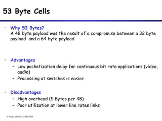 © Jörg Liebeherr, 1998-2003
53 Byte Cells
• Why 53 Bytes?
A 48 byte payload was the result of a compromise between a 32 byte
payload and a 64 byte payload
• Advantages
– Low packetization delay for continuous bit rate applications (video,
audio)
– Processing at switches is easier
• Disadvantages
– High overhead (5 Bytes per 48)
– Poor utilization at lower line rates links
 