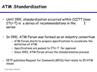 © Jörg Liebeherr, 1998-2003
ATM Standardization
• Until 1991, standardization occurred within CCITT (now:
ITU-T) in a series of recommendations in the I
series
• In 1991, ATM Forum was formed as an industry consortium
• ATM Forum starts to prepare specifications to accelerate the
definition of ATM.
• Specifications are passed to ITU-T for approval
• Since 1993, ATM Forum drives the standardization process
• IETF publishes Request for Comments (RFCs) that relate to IP/ATM
issues
 