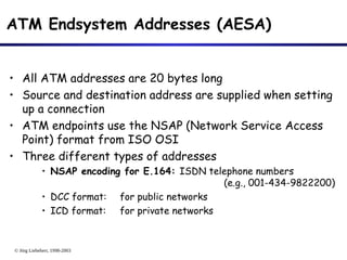 © Jörg Liebeherr, 1998-2003
ATM Endsystem Addresses (AESA)
• All ATM addresses are 20 bytes long
• Source and destination address are supplied when setting
up a connection
• ATM endpoints use the NSAP (Network Service Access
Point) format from ISO OSI
• Three different types of addresses
• NSAP encoding for E.164: ISDN telephone numbers
(e.g., 001-434-9822200)
• DCC format: for public networks
• ICD format: for private networks
 