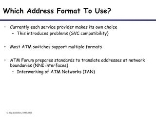 © Jörg Liebeherr, 1998-2003
Which Address Format To Use?
• Currently each service provider makes its own choice
– This introduces problems (SVC compatibility)
• Most ATM switches support multiple formats
• ATM Forum prepares standards to translate addresses at network
boundaries (NNI interfaces)
– Interworking of ATM Networks (IAN)
 