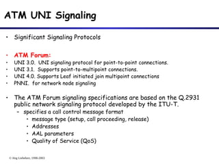 © Jörg Liebeherr, 1998-2003
ATM UNI Signaling
• Significant Signaling Protocols
• ATM Forum:
• UNI 3.0. UNI signaling protocol for point-to-point connections.
• UNI 3.1. Supports point-to-multipoint connections.
• UNI 4.0. Supports Leaf initiated join multipoint connections
• PNNI. for network node signaling
• The ATM Forum signaling specifications are based on the Q.2931
public network signaling protocol developed by the ITU-T.
– specifies a call control message format
• message type (setup, call proceeding, release)
• Addresses
• AAL parameters
• Quality of Service (QoS)
 