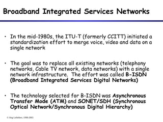© Jörg Liebeherr, 1998-2003
Broadband Integrated Services Networks
• In the mid-1980s, the ITU-T (formerly CCITT) initiated a
standardization effort to merge voice, video and data on a
single network
• The goal was to replace all existing networks (telephony
networks, Cable TV network, data networks) with a single
network infrastructure. The effort was called B-ISDN
(Broadband Integrated Services Digital Networks)
• The technology selected for B-ISDN was Asynchronous
Transfer Mode (ATM) and SONET/SDH (Synchronous
Optical Network/Synchronous Digital Hierarchy)
 
