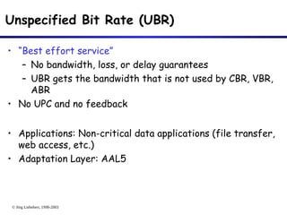 © Jörg Liebeherr, 1998-2003
Unspecified Bit Rate (UBR)
• “Best effort service”
– No bandwidth, loss, or delay guarantees
– UBR gets the bandwidth that is not used by CBR, VBR,
ABR
• No UPC and no feedback
• Applications: Non-critical data applications (file transfer,
web access, etc.)
• Adaptation Layer: AAL5
 