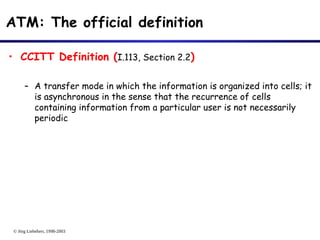 © Jörg Liebeherr, 1998-2003
ATM: The official definition
• CCITT Definition (I.113, Section 2.2)
– A transfer mode in which the information is organized into cells; it
is asynchronous in the sense that the recurrence of cells
containing information from a particular user is not necessarily
periodic
 
