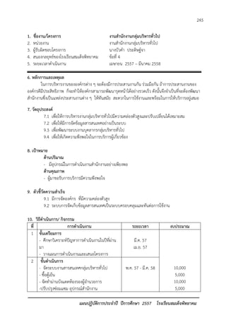 แผนปฏิบัติการประจาปี ปีการศึกษา 2557 โรงเรียนสมเด็จพิทยาคม 
245 
1. ชื่องาน/โครงการ งานสานักงานกลุ่มบริหารทั่วไป 
2. หน่วยงาน งานสานักงานกลุ่มบริหารทั่วไป 
3. ผู้รับผิดชอบโครงการ นางบัวคา ประดิษฐ์จา 
4. สนองกลยุทธ์ของโรงเรียนสมเด็จพิทยาคม ข้อที่ 4 
5. ระยะเวลาดาเนินงาน เมษายน 2557 – มีนาคม 2558 
6. หลักการและเหตุผล 
ในการบริหารงานขององค์กรต่าง ๆ จะต้องมีการประสานงานกัน ร่วมมือกัน ถ้าการประสานงานของ องค์กรดีมีประสิทธิภาพ ก็จะทาให้องค์กรสามารถพัฒนารุดหน้าได้อย่างรวดเร็ว ดังนั้นจึงจาเป็นที่จะต้องพัฒนา สานักงานซึ่งเป็นแหล่งประสานงานต่าง ๆ ให้ทันสมัย สะดวกในการใช้งานและพร้อมในการให้บริการอยู่เสมอ 
7. วัตถุประสงค์ 
7.1 เพื่อให้การบริหารงานกลุ่มบริหารทั่วไปมีความคล่องตัวสูงและปรับเปลี่ยนได้เหมาะสม 
7.2 เพื่อให้มีการจัดข้อมูลสารสนเทศอย่างเป็นระบบ 
9.3 เพื่อพัฒนาระบบงานบุคลากรกลุ่มบริหารทั่วไป 
9.4 เพื่อให้เกิดความพึงพอใจในการบริการผู้เกี่ยวข้อง 
8. เป้าหมาย 
ด้านปริมาณ 
- มีอุปกรณ์ในการดาเนินงานสานักงานอย่างเพียงพอ 
ด้านคุณภาพ 
- ผู้มาขอรับการบริการมีความพึงพอใจ 
9. ตัวชี้วัดความสาเร็จ 
9.1 มีการจัดองค์กร ที่มีความคล่องตัวสูง 
9.2 ระบบการจัดเก็บข้อมูลสารสนเทศเป็นระบบครอบคลุมและทันต่อการใช้งาน 
10. วิธีดาเนินการ/ กิจกรรม 
ที่ 
การดาเนินงาน 
ระยะเวลา 
งบประมาณ 
1 
ขั้นเตรียมการ 
- ศึกษาวิเคราะห์ปัญหาการดาเนินงานในปีที่ผ่าน มา 
- วางแผนการดาเนินงานและเสนอโครงการ 
มี.ค. 57 
เม.ย. 57 
10,000 
5,000 
10,000 
5,000 
2 
ขั้นดาเนินการ 
- จัดระบบงานสารสนเทศกลุ่มบริหารทั่วไป 
- ซื้อตู้เย็น 
- จัดทาม่านบังแดดห้องรองผู้อานวยการ 
-ปรับปรุงซ่อมแซม อุปกรณ์สานักงาน 
พ.ค. 57 - มี.ค. 58  