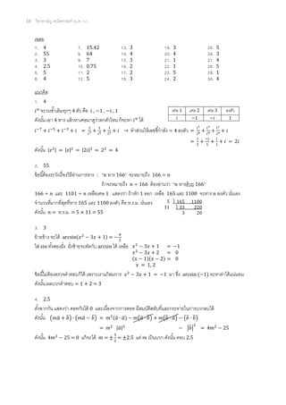 10 วิชาสามัญ คณิตศาสตร์ (ม.ค. 57)
เฉลย
1. 4 7. 15.42 13. 3 19. 3 25. 5
2. 55 8. 64 14. 4 20. 4 26. 3
3. 3 9. 7 15. 3 21. 1 27. 4
4. 2.5 10. 0.75 16. 2 22. 1 28. 5
5. 5 11. 2 17. 2 23. 5 29. 1
6. 4 12. 5 18. 3 24. 2 30. 4
แนวคิด
1. 4
จะวนซ้าเดิมทุกๆ 4 ตัว คือ , 1 , , 1
ดังนั้น เอา 4 หาร แล้วหาเศษมาดูว่าตกตัวไหน ก็จะหา ได้
= → ทาส่วนให้เลขชี้กาลัง ÷ 4 ลงตัว =
= = 2
ดังนั้น | | = | | = | | = = 4
2. 55
ข้อนี้ต้องระวังเรื่องวิธีอ่านการหาร : “ หาร 166” จะหมายถึง 166 ÷
ถ้าจะหมายถึง ÷ 166 ต้องอ่านว่า “ หารด้วย 166”
166 ÷ และ 1101 ÷ เหลือเศษ 1 แสดงว่า ถ้าหัก 1 ออก เหลือ 165 และ 1100 จะหาร ลงตัว นั่นเอง
จานวนที่มากที่สุดที่หาร 165 และ 1100 ลงตัว คือ ห.ร.ม. นั่นเอง
ดังนั้น = ห.ร.ม. = 5 × 11 = 55
3. 3
ย้ายข้าง จะได้ ( ) =
ใส่ sin ทั้งสองฝั่ง ฝั่งซ้ายจะตัดกับ arcsin ได้ เหลือ
ข้อนี้ไม่ต้องตรวจคาตอบก็ได้ เพราะเราแก้สมการ = 1 มา ซึ่ง arcsin ( 1) จะหาค่าได้แน่นอน
ดังนั้น ผลบวกคาตอบ = 1 + 2 = 3
4. 2.5
ตั้งฉากกัน แสดงว่า ดอทกันได้ 0 และเนื่องจากการดอท มีสมบัติสลับที่และกระจายในการบวกลบได้
ดังนั้น ( ̅ ̅) ( ̅ ̅) = (̅ ̅) (̅ ̅) (̅ ̅) (̅ ̅)
= |̅| |̅| =
ดังนั้น = 0 แก้จะได้ = = 2.5 แต่ เป็นบวก ดังนั้น ตอบ 2.5
เศษ 1 เศษ 2 เศษ 3 ลงตัว
1 1
5 165 1100
11 33 220
3 20
= 1
= 0
( )( ) = 0
= 1, 2
 