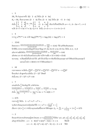 วิชาสามัญ คณิตศาสตร์ (ม.ค. 57) 11
5. 5
คือ 3 คูณแถวหนึ่ง 3[1 2 ] ได้เป็น [3 6 3 ]
คือเอาแถวสอง [3 1 ] ตั้งลบ [3 6 3 ] ได้เป็น [0 5 ]
ดังนั้น [ ] [ ] เทียบกับที่โจทย์ให้จะได้ = 1 , = 7 , = 2
จะได้ = 7 + 3 = 7 + 3( 1) = 4 ดังนั้น = = 5
6. 4
จากกฎ = จะได้ ( ) = ( ) = ( ) = 4
7. 15.42
คิดตรงๆจาก ( ) ( ) ( ) ( )
= = 15.42 ก็ได้ แต่ก็ต้องคิดเลขเยอะ
อีกวิธีคือ เราสามารถลดทอนข้อมูลได้ โดยเอาข้อมูล 17, 16, 14, 15 มาลบ 15 ก่อน ได้เป็น 2, 1, 1, 0
แล้วหาค่าเฉลี่ยได้เป็น ( ) ( ) ( ) ( )
= = 0.42
แล้วค่อย บวก 15 กลับไปเป็นเลขในระบบเดิม จะได้ ค่าเฉลี่ย = 15 + 0.42 = 15.42
หมายเหตุ : จะใช้เลขอื่นที่ไม่ใช่ 15 ก็ได้ แต่ถ้าใช้ 15 ซึ่งมาจากห้องที่นักเรียนเยอะสุด จะทาให้ห้องนักเรียนเยอะสุด มี
ผลรวมน้าหนัก = 30×0 = 0 ทาให้คิดเลขน้อยกว่า
8. 64
กระจายออกมา จะได้เป็น ( ) ( ) ( ) ( ) ( )
ซึ่งจะเห็นว่า เข้าสูตรทวินามได้เป็น ( ) ได้พอดี
ดังนั้น ตอบ ( ) = = 64
9. 7
แทนแล้วเป็น ต้องจัดรูปให้ ตัดกันก่อน
( )( )
= = =
( )
=
ดังนั้น
0
lim
x
( )( )
=
0
lim
x
= ( ) = 7
10. 0.75
กระจาย ได้เป็น + …
จะเห็นว่าเป็นอนุกรมเรขาคณิตอนันต์ ที่มี = = (
√
) =
เนื่องจาก | | = < 1 ดังนั้น อนุกรมอนันต์นี้จะหาค่าได้ด้วยสูตร = =
( )
= = 0.75
11. 2
ต้องแยกตัวประกอบด้วยทฤษฎีเศษ โดยแทน = ±
ตัวประกอบของ
ตัวประกอบของ
ซึ่งได้แก่ ±1 , ±3 , ± , ± , ± , ± , ± , ±
แล้วดูว่าตัวไหนได้ 0 : = 1 : ( ) ( ) ( ) = 6 ใช้ไม่ได้
= 1 : ( ) ( ) ( ) = 0 ใช้ได้
 