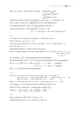 วิชาสามัญ คณิตศาสตร์ (ม.ค. 57) 15
เนื่องจาก ( )( ) = ( ( )) ดังนั้น ( ) ( ) = ( ( ))
= ( )
( ( )) ( )
= ( )
( ( )) ( )
แต่โจทย์ให้ ( ) ( ) = 58 ดังนั้น ( )
( ( )) ( ) ขณะที่ = 1 จะต้องได้ 58 …( )
เนื่องจาก ( ) = 3 ดังนั้น ถ้าจะหา ( ( )) เมื่อ เข้าใกล้ 1 จะต้องใช้สูตรที่สองของ
จะได้ ( ( )) = ( ( )) ( ) ดังนั้น ( )
( ( )) = ( ( ))
แทนใน ( ) และคิดขณะที่ = 1 จะได้ ( ( ( )) ) ( ) = 58
( ( ) ) ( ) = 58 แก้สมการ จะได้ ( ) = 2
24. 2
จาก ความชัน = ( ) แต่โจทย์บอกว่าความชันคือ ดังนั้น ( ) = + 1
อินทิเกรต จะได้ ( ) = …( )
แต่ ผ่านจุด (1, 0) แสดงว่าถ้าแทน = 1 ใน ( ) จะได้ 2( ) = 0 แก้สมการได้ = 3
ดังนั้น ( ) =
ค่าสูงสุดสัมพัทธ์ของฟังก์ชัน จะหาได้จากการดิฟ แล้วจับเท่ากับ 0
เนื่องจาก เป็นปฏิยานุพันธ์ของ ดังนั้น ดิฟ จะย้อนกลับไปเป็น จับ เท่ากับ 0 ได้
ถัดมา ต้องตัดสินว่า กับ 1 อันไหนเป็นสูงสุดสัมพัทธ์ อันไหนเป็นต่าสุดสัมพัทธ์
วิธีการคือ ดิฟต่อไปอีกเที่ยว แล้วแทน กับ 1 ลงไป ถ้าได้ค่าบวกเป็นต่าสุดสัมพัทธ์ ถ้าได้ค่าลบเป็นสูงสุดสัมพัทธ์
ดิฟ ได้เป็น จะเห็นว่า ( ) = 5 เป็นลบ → สูงสุดสัมพัทธ์
( ) = 5 เป็นบวก → ต่าสุดสัมพัทธ์
ดังนั้น = จะเป็นตาแหน่งที่ทาให้ มีค่าสูงสุดสัมพัทธ์
25. 5
กระจาย
ดังนั้น จะตัด ได้ เหลือ ( … ) ( … )
จะเห็นว่า n
lim ( ) จะกลายเป็นอนุกรมอนันต์ 2 อัน ที่มีอัตราส่วนร่วมคือ และ
ซึ่งโจทย์บอกว่า | | < 1 ดังนั้น | | < 1 จะได้อนุกรมลู่เข้า และ ใช้สูตร ได้
จะได้คาตอบ = ( ) =
( )
( )( )
=
26. 3
มัธยฐาน จะอยู่ตัวตรงกลาง คือตัวที่ = 5 ดังนั้น = 15
จากสูตรลาดับเลขคณิต จะได้ = ดังนั้น = 15
กฏลูกโซ่
= 0
( )( )= 0
= , 1
= …
= ( … ) ( … ) ( … )
= ( … ) ( … )
 