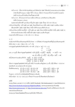 วิชาสามัญ คณิตศาสตร์ (ม.ค. 57) 17
กรณี : เนื่องจากลาดับก่อนหลังของ ไม่มีผลกับค่า 2 จึงต้องนับจานวนแบบของ แบบไม่สน
ลาดับ ซึ่งจะมีจานวนแบบ = ( ) = = 15 แบบ เนื่องจาก จานวนบวกทั้ง 6 จานวนเป็นจานวนเฉพาะ
ดังนั้น ใน 15 แบบนี้จะไม่มีแบบไหนที่ 2 เท่ากันได้
กรณี = : มีจานวนบวก 6 จานวน จะเลือก ได้ 6 แบบ แต่ ต้องตาม ได้แบบเดียว
ดังนั้น จานวนแบบ = 6 แบบ
รวมสองกรณี จะได้กรณีที่ เป็นบวกทั้งคู่ มีค่า | | | | ทั้งหมด 15 + 6 = 21 แบบ
กรณี เป็นลบทั้งคู่ : จะได้ | | และ | | เป็นลบทั้งสองจานวน ดังนั้น | | | | จะเหมือน กรณีแรก
เพียงแต่จะได้ค่า | | | | ติดลบ ดังนั้น จะได้จานวนแบบเพิ่มอีก 21 แบบ
กรณี เป็นบวกหนึ่งตัว ลบหนึ่งตัว : จะได้ | | และ | | เป็นบวกหนึ่งตัว ลบหนึ่งตัว ดังนั้น | | | | จะ
หักกันกลายเป็น 0 เสมอ ดังนั้น กรณีนี้จะได้ | | | | แบบเดียว คือ ศูนย์
รวมทุกกรณี จะได้จานวนแบบ = 21 + 21 + 1 = 43 แบบ
30. 4
จะเห็นว่าสมาชิกใต้แนวเส้นแทยงมุมหลักเป็น 0 หมด → จะได้ det เท่ากับผลคูณตัวเลขที่อยู่ในแนวเส้นแทยงมุมหลัก
ดังนั้น ( ) = ( )( ) =
หาค่าสูงสุดต่าสุดสัมพัทธ์ ต้องดิฟ แล้วจับ = 0 จะได้
แทน = ±√ เพื่อหาค่าสูงสุดต่าสุดสัมพัทธ์ จะได้ (√ ) = (√ ) (√ ) = 6√ →
และ ( √ ) = ( √ ) ( √ )= 6√ →
ดังนั้น ต้องหาจานวนเต็ม ที่ทาให้
เนื่องจาก ค่าสูงสุดต่าสุดสัมพัทธ์ เกิดที่ ±√ ดังนั้น จานวนเต็ม ที่อยู่ในช่วง [ √ , √ ] ซึ่งได้แก่ 1, 0, 1 จะ
สอดคล้องกับ ( ) อย่างแน่นอน
ที่เหลือต้องแทนค่าดู
ถ้าเลยจาก 4 กับ 4 ไป จะไม่มีจุดสัมพัทธ์ให้ ( ) วกกลับแล้ว
ดังนั้น จะมีแค่ 3, 2, 1, 0, 1, 2, 3 ทั้งหมด 7 จานวนเท่านั้น ที่สอดคล้องกับเงื่อนไขของ
เครดิต
ขอบคุณ ข้อสอบ และเฉลย จาก อาจารย์ศิลา สุขรัศมี (Facebook : Sila Sookrasamee) จากกลุ่มคณิตมัธยมปลาย
http://www.facebook.com/groups/HighSchoolMath/ และขอบคุณเฉลยของคุณ ติวเตอร์อุ๋ย
http://www.tutoroui.com/ และ http://www.tutoroui-plus.com/ ด้วยครับ ผมใช้เป็นแนวทางในการทา
เฉลยและช่วยผมได้เยอะเลย
ขอบคุณ คุณ Tarm Chaidirek ที่ช่วยบอกจุดผิดในข้อ 9 ให้ด้วยครับ
( ) = = 0
= 3
= ±√
6√ ( ) √
6(1.73) ( ) ( )
10.38 ( ) 10.38
( ) = ( ) ( ) = 10
( ) = ( ) ( ) = 0
( ) = ( ) ( ) = 28
( ) = ( ) ( ) = 10
( ) = ( ) ( ) = 0
( ) = ( ) ( ) = 28
 