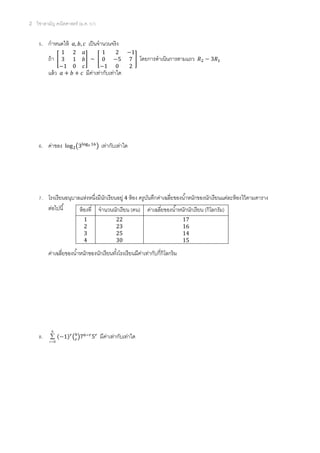 2 วิชาสามัญ คณิตศาสตร์ (ม.ค. 57)
5. กาหนดให้ เป็นจานวนจริง
ถ้า [ ] ~ [ ] โดยการดาเนินการตามแถว
แล้ว มีค่าเท่ากับเท่าใด
6. ค่าของ ( ) เท่ากับเท่าใด
7. โรงเรียนอนุบาลแห่งหนึ่งมีนักเรียนอยู่ 4 ห้อง ครูบันทึกค่าเฉลี่ยของน้าหนักของนักเรียนแต่ละห้องไว้ตามตาราง
ต่อไปนี้
ค่าเฉลี่ยของน้าหนักของนักเรียนทั้งโรงเรียนมีค่าเท่ากับกี่กิโลกร้ม
8.
6
0

r
( ) ( ) มีค่าเท่ากับเท่าใด
ห้องที่ จานวนนักเรียน (คน) ค่าเฉลี่ยของน้าหนักนักเรียน (กิโลกรัม)
1 22 17
2 23 16
3 25 14
4 30 15
 