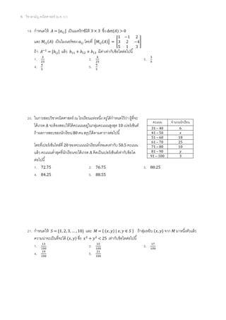 6 วิชาสามัญ คณิตศาสตร์ (ม.ค. 57)
19. กาหนดให้ = [ ] เป็นเมทริกซ์มิติ 3 × 3 ซึ่ง det( ) > 0
และ ( ) เป็นไมเนอร์ของ โดยที่ [ ( )] = [ ]
ถ้า = [ ] แล้ว มีค่าเท่ากับข้อใดต่อไปนี้
1. 2. 3.
4. 5.
20. ในการสอบวิชาคณิตศาสตร์ ณ โรงเรียนแห่งหนึ่ง ครูได้กาหนดไว้ว่า ผู้ที่จะ
ได้เกรด A จะต้องสอบให้ได้คะแนนอยู่ในกลุ่มคะแนนสูงสุด 10 เปอร์เซ็นต์
ถ้าผลการสอบของนักเรียน 80 คน สรุปได้ตามตารางต่อไปนี้
โดยที่เปอร์เซ็นไทล์ที่ 20 ของคะแนนนักเรียนทั้งหมดเท่ากับ 50.5 คะแนน
แล้ว คะแนนต่าสุดที่นักเรียนจะได้เกรด A คิดเป็นเปอร์เซ็นต์เท่ากับข้อใด
ต่อไปนี้
1. 72.75 2. 76.75 3. 80.25
4. 84.25 5. 88.55
21. กาหนดให้ = { … } และ = { ( ) | } ถ้าสุ่มหยิบ ( ) จาก มาหนึ่งตัวแล้ว
ความน่าจะเป็นที่จะได้ ( ) ซึ่ง < 25 เท่ากับข้อใดต่อไปนี้
1. 2. 3.
4. 5.
คะแนน จานวนนักเรียน
31 – 40 6
41 – 50
51 – 60 18
61 – 70 25
71 – 80 10
81 – 90
91 – 100 3
 