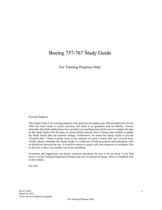 Boeing 757-767 Study Guide

                                     For Training Purposes Only




         Caveat Emptor
         This Study Guide is for training purposes only and does not replace any official publication. Every
         effort has been made to ensure accuracy, but there is no guarantee and no liability. Always
         remember that Delta publications have priority over anything here and be sure to compare the date
         on the Study Guide with the dates on current Delta manuals since it always takes awhile to update
         the Study Guide after the manuals change. Furthermore, be aware this Study Guide is just the
         “Greatest Hits.” There is plenty more in the manuals we need to know that isn’t covered here.
         Finally, please remember this Study Guide is a collection of both procedures and techniques, with
         no distinction between the two. It would be unwise to argue with your instructor or evaluator if he
         or she tries to show you another way to do something.

         Comments and suggestions are always welcome and please be sure to let me know if you find
         errors or if the Training Department changes the way we should do things. There’s a feedback link
         on the website.

         Fly safe!




Dave Collett                                                                                                   1
March 29, 2012
www.convectivedigital.com/guide
                                             For Training Purposes Only
 