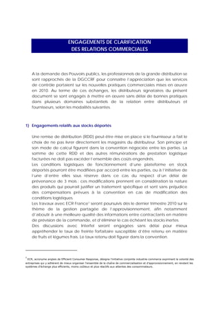 ENGAGEMENTS DE CLARIFICATION
                                                 DES RELATIONS COMMERCIALES



       A la demande des Pouvoirs publics, les professionnels de la grande distribution se
       sont rapprochés de la DGCCRF pour connaître l’appréciation que les services
       de contrôle portaient sur les nouvelles pratiques commerciales mises en œuvre
       en 2010. Au terme de ces échanges, les distributeurs signataires du présent
       document se sont engagés à mettre en œuvre sans délai de bonnes pratiques
       dans plusieurs domaines substantiels de la relation entre distributeurs et
       fournisseurs, selon les modalités suivantes.



1) Engagements relatifs aux stocks déportés

       Une remise de distribution (RDD) peut-être mise en place si le fournisseur a fait le
       choix de ne pas livrer directement les magasins du distributeur. Son principe et
       son mode de calcul figurent dans la convention négociée entre les parties. La
       somme de cette RDD et des autres rémunérations de prestation logistique
       facturées ne doit pas excéder l’ensemble des coûts engendrés.
       Les conditions logistiques de fonctionnement d’une plateforme en stock
       déportés pourront être modifiées par accord entre les parties, ou à l’initiative de
       l’une d’entre elles sous réserve dans ce cas du respect d’un délai de
       prévenance de 3 mois ; ces modifications prennent en considération la nature
       des produits qui pourrait justifier un traitement spécifique et sont sans préjudice
       des compensations prévues à la convention en cas de modification des
       conditions logistiques.
       Les travaux avec ECR France1 seront poursuivis dès le dernier trimestre 2010 sur le
       thème de la gestion partagée de l’approvisionnement, afin notamment
       d’aboutir à une meilleure qualité des informations entre contractants en matière
       de prévision de la commande, et d’éliminer le cas échéant les stocks inertes.
       Des discussions avec Interfel seront engagées sans délai pour mieux
       appréhender le taux de freinte forfaitaire susceptible d’être retenu en matière
       de fruits et légumes frais. Le taux retenu doit figurer dans la convention.


                                                            
1
  ECR, acronyme anglais de Efficient Consumer Response, désigne l'initiative conjointe industrie-commerce exprimant la volonté des
entreprises qui y adhèrent de mieux organiser l'ensemble de la chaîne de commercialisation et d'approvisionnement, en rendant les
systèmes d'échange plus efficients, moins coûteux et plus réactifs aux attentes des consommateurs. 
 