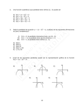 10
2. Una función cuadrática cuya parábola tiene vértice (2, -3) puede ser
A) f(x) = (x + 2)2
+ 3
B) f(x) = (x – 2)2
+ 3
C) f(x) = 3(x – 2)2
– 3
D) f(x) = 3(x + 2)2
– 3
E) f(x) = 3(x + 2)2
+ 3
3. Dada la parábola de ecuación y = -(x – 3)2
– k, ¿cuál(es) de las siguientes afirmaciones
es (son) verdadera(s)?
I) Si k = 2, la parábola intersecta al eje y en (0, -2).
II) Si k = -3, la parábola tiene eje de simetría y = 3.
III) Si k = 1, la parábola tiene vértice (3, -1).
A) Solo I
B) Solo II
C) Solo III
D) Solo I y III
E) I, II y III
4. ¿Cuál de las siguientes parábolas puede ser la representación gráfica de la función
f(x) = -(x – 2)2
– 3?
A) B) C)
D) E)
y
x
y
x
y
x
y
x
y
x
 