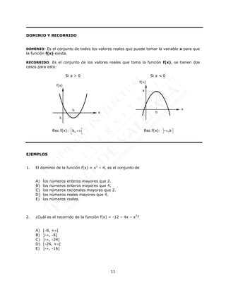 11
DOMINIO Y RECORRIDO
DOMINIO: Es el conjunto de todos los valores reales que puede tomar la variable x para que
la función f(x) exista.
RECORRIDO: Es el conjunto de los valores reales que toma la función f(x), se tienen dos
casos para esto:
Si a > 0 Si a < 0
Rec f(x): k,+¥
é
ë
é
ë
Rec f(x): - ,k

 
 
EJEMPLOS
1. El dominio de la función f(x) = x2
– 4, es el conjunto de
A) los números enteros mayores que 2.
B) los números enteros mayores que 4.
C) los números racionales mayores que 2.
D) los números reales mayores que 4.
E) los números reales.
2. ¿Cuál es el recorrido de la función f(x) = -12 – 4x – x2
?
A) [-8, +[
B) ]-, -8]
C) ]-, -24]
D) [-24, +[
E) ]-, -16]
x
f(x)
h
k
x
f(x)
h
k
 