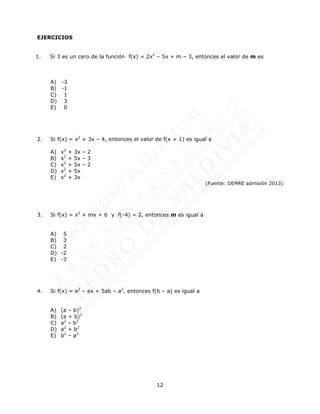 12
EJERCICIOS
1. Si 3 es un cero de la función f(x) = 2x2
– 5x + m – 3, entonces el valor de m es
A) -3
B) -1
C) 1
D) 3
E) 0
2. Si f(x) = x2
+ 3x – 4, entonces el valor de f(x + 1) es igual a
A) x2
+ 3x – 2
B) x2
+ 5x – 3
C) x2
+ 5x – 2
D) x2
+ 5x
E) x2
+ 3x
(Fuente: DEMRE admisión 2013)
3. Si f(x) = x2
+ mx + 6 y f(-4) = 2, entonces m es igual a
A) 5
B) 3
C) 2
D) -2
E) -3
4. Si f(x) = x2
– ax + 5ab – a2
, entonces f(b – a) es igual a
A) (a – b)2
B) (a + b)2
C) a2
– b2
D) a2
+ b2
E) b2
– a2
 