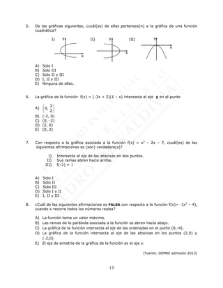 13
5. De las gráficas siguientes, ¿cuál(es) de ellas pertenece(n) a la gráfica de una función
cuadrática?
I) II) III)
A) Solo I
B) Solo III
C) Solo II y III
D) I, II y III
E) Ninguna de ellas.
6. La gráfica de la función f(x) = (-3x + 2)(1 – x) intersecta al eje y en el punto
A)
3
0,
2
 
 
 
B) (-2, 0)
C) (0, -2)
D) (2, 0)
E) (0, 2)
7. Con respecto a la gráfica asociada a la función f(x) = x2
– 2x – 7, ¿cuál(es) de las
siguientes afirmaciones es (son) verdadera(s)?
I) Intersecta al eje de las abscisas en dos puntos.
II) Sus ramas abren hacia arriba.
III) f(-2) = 1
A) Solo I
B) Solo II
C) Solo III
D) Solo I y II
E) I, II y III
8. ¿Cuál de las siguientes afirmaciones es FALSA con respecto a la función f(x)= -(x2
– 4),
cuando x recorre todos los números reales?
A) La función toma un valor máximo.
B) Las ramas de la parábola asociada a la función se abren hacía abajo.
C) La gráfica de la función intersecta al eje de las ordenadas en el punto (0,-4).
D) La gráfica de la función intersecta al eje de las abscisas en los puntos (2,0) y
(-2,0).
E) El eje de simetría de la gráfica de la función es el eje y.
(Fuente: DEMRE admisión 2013)
y
x
y
x
y
x
 