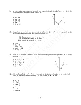 14
9. La figura adjunta, muestra la parábola correspondiente a la función f(x) = x2
– 8x + 15.
¿Cuáles son las coordenadas del vértice P?
A) (1, -4)
B) (3, -5)
C) (4, -1)
D) (4, 15)
E) (-4, -1)
10. Respecto a la parábola correspondiente a la función f(x) = x2
– 9x + 14, ¿cuál(es) de
las siguientes proposiciones es (son) verdadera(s)?
I) Sus ceros son x1 = 7 y x2 = 2.
II) Intersecta al eje y en (0, 14).
III) Su eje de simetría es x = 4.
A) Solo I
B) Solo II
C) Solo I y II
D) Solo I y III
E) I, II y III
11. ¿Cuál es la función cuadrática cuya representación gráfica es la parábola de la figura
adjunta?
A) y = 3x2
+ 3
B) y = 3x2
– 3
C) y = x2
+ 3
D) y = x2
– 3
E) y = x2
– 1
12. Si la parábola f(x) = ax2
+ 7x + c intersecta al eje de las ordenadas en el punto (0,3) y
al eje de las abscisas en el punto (-1,0), los valores de a y c son
A) 4 y 3
B) -4 y 3
C) -4 y
3
4
D)
3
4
y 4
E) -3 y -4
x
y
P
-1
-3
y
x
1
 
