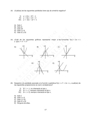 17
18. ¿Cuál(es) de las siguientes parábolas tiene eje de simetría negativo?
I) y = 2(x – 3)2
– 1
II) y = 3(x + 1)2
– 2
III) y = -2(x – 2)2
+ 1
A) Solo I
B) Solo II
C) Solo III
D) Solo I y II
E) Solo II y III
19. ¿Cuál de los siguientes gráficos representa mejor a las funciones f(x) = 2x + 1
y g(x) = x2
+ 1?
A) B) C)
D) E)
20. Respecto a la parábola asociada a la función cuadrática f(x) = x2
+ 2x + c, ¿cuál(es) de
las siguientes proposiciones es (son) verdadera(s)?
I) Si c > 1, no intersecta al eje x.
II) Si c  1, siempre intersecta al eje x.
III) Si c > 0, siempre intersecta al eje x.
A) Solo I
B) Solo I y II
C) Solo I y III
D) Solo II y III
E) Ninguna de ellas.
x
y
x
y
x
y
x
y
x
y
 