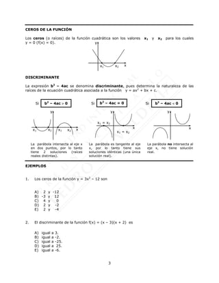 3
CEROS DE LA FUNCIÓN
Los ceros (o raíces) de la función cuadrática son los valores x1 y x2 para los cuales
y = 0 (f(x) = 0).
DISCRIMINANTE
La expresión b2
– 4ac se denomina discriminante, pues determina la naturaleza de las
raíces de la ecuación cuadrática asociada a la función y = ax2
+ bx + c.
Si Si Si
EJEMPLOS
1. Los ceros de la función y = 3x2
– 12 son
A) 2 y -12
B) -3 y 12
C) 4 y 0
D) 2 y -2
E) 2 y -4
2. El discriminante de la función f(x) = (x – 3)(x + 2) es
A) igual a 3.
B) igual a -2.
C) igual a -25.
D) igual a 25.
E) igual a -6.
b2
– 4ac  0 b2
– 4ac = 0 b2
– 4ac  0
La parábola intersecta al eje x
en dos puntos, por lo tanto
tiene 2 soluciones (raíces
reales distintas).
La parábola es tangente al eje
x, por lo tanto tiene sus
soluciones idénticas (una única
solución real).
La parábola no intersecta al
eje x, no tiene solución
real.
x1 x2 x1 x2
y
x
x1 = x2
x1 = x2
y
x
y
x
x
y
x1 x2
 