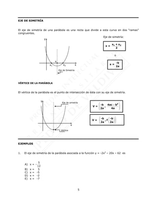 5
EJE DE SIMETRÍA
El eje de simetría de una parábola es una recta que divide a esta curva en dos “ramas”
congruentes.
VÉRTICE DE LA PARÁBOLA
El vértice de la parábola es el punto de intersección de ésta con su eje de simetría.
EJEMPLOS
1. El eje de simetría de la parábola asociada a la función y = -2x2
– 20x – 62 es
A) x = -
5
12
B) x = 5
C) x = -5
D) x = -2
E) x = -7
x = 1 2
x + x
2
x =
-b
2a
V =
 
 
 
 
2
-b 4ac b
,
2a 4a

Eje de simetría:
o
x2
x1 x
y
Eje de Simetría
x
Vértice
x
y
Eje de simetría
V =
 
 
 
 
 
 
-b -b
, f
2a 2a
 