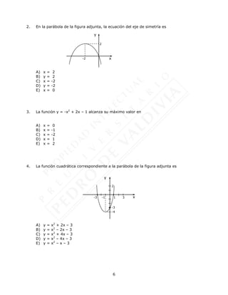 6
2. En la parábola de la figura adjunta, la ecuación del eje de simetría es
A) x = 2
B) y = 2
C) x = -2
D) y = -2
E) x = 0
3. La función y = -x2
+ 2x – 1 alcanza su máximo valor en
A) x = 0
B) x = -1
C) x = -2
D) x = 1
E) x = 2
4. La función cuadrática correspondiente a la parábola de la figura adjunta es
A) y = x2
+ 2x – 3
B) y = x2
– 2x – 3
C) y = x2
+ 4x – 3
D) y = x2
– 4x – 3
E) y = x2
– x – 3
x
y
-2
2
x
y
-3
2
-4
-1
-3 1 3
 