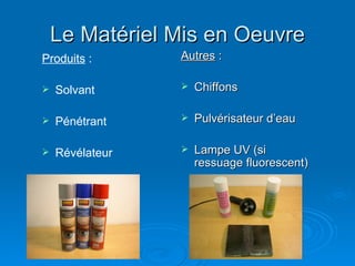 Le Matériel Mis en Oeuvre
Le Matériel Mis en Oeuvre
Autres
Autres :
:
 Chiffons
Chiffons
 Pulvérisateur d’eau
Pulvérisateur d’eau
 Lampe UV (si
Lampe UV (si
ressuage fluorescent)
ressuage fluorescent)
Produits :
 Solvant
 Pénétrant
 Révélateur
 