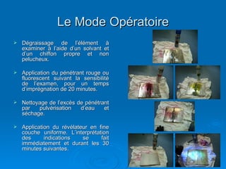 Le Mode Opératoire
Le Mode Opératoire
 Dégraissage de l’élément à
Dégraissage de l’élément à
examiner à l’aide d’un solvant et
examiner à l’aide d’un solvant et
d’un chiffon propre et non
d’un chiffon propre et non
pelucheux.
pelucheux.
 Application du pénétrant rouge ou
Application du pénétrant rouge ou
fluorescent suivant la sensibilité
fluorescent suivant la sensibilité
de l’examen, pour un temps
de l’examen, pour un temps
d’imprégnation de 20 minutes.
d’imprégnation de 20 minutes.
 Nettoyage de l’excès de pénétrant
Nettoyage de l’excès de pénétrant
par pulvérisation d’eau et
par pulvérisation d’eau et
séchage.
séchage.
 Application du révélateur en fine
Application du révélateur en fine
couche uniforme. L’interprétation
couche uniforme. L’interprétation
des indications se fait
des indications se fait
immédiatement et durant les 30
immédiatement et durant les 30
minutes suivantes.
minutes suivantes.
 