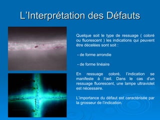 L’Interprétation des Défauts
L’Interprétation des Défauts
Quelque soit le type de ressuage ( coloré
ou fluorescent ) les indications qui peuvent
être décelées sont soit :
- de forme arrondie
- de forme linéaire
En ressuage coloré, l’indication se
manifeste à l’œil. Dans le cas d’un
ressuage fluorescent, une lampe ultraviolet
est nécessaire.
L’importance du défaut est caractérisée par
la grosseur de l’indication.
 