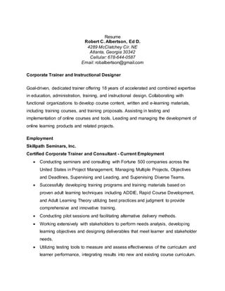 Resume
Robert C. Albertson, Ed D.
4289 McClatchey Cir. NE
Atlanta, Georgia 30342
Cellular: 678-644-0587
Email: robalbertson@gmail.com
Corporate Trainer and Instructional Designer
Goal-driven, dedicated trainer offering 18 years of accelerated and combined expertise
in education, administration, training, and instructional design. Collaborating with
functional organizations to develop course content, written and e-learning materials,
including training courses, and training proposals. Assisting in testing and
implementation of online courses and tools. Leading and managing the development of
online learning products and related projects.
Employment
Skillpath Seminars, Inc.
Certified Corporate Trainer and Consultant - Current Employment
 Conducting seminars and consulting with Fortune 500 companies across the
United States in Project Management, Managing Multiple Projects, Objectives
and Deadlines, Supervising and Leading, and Supervising Diverse Teams.
 Successfully developing training programs and training materials based on
proven adult learning techniques including ADDIE, Rapid Course Development,
and Adult Learning Theory utilizing best practices and judgment to provide
comprehensive and innovative training.
 Conducting pilot sessions and facilitating alternative delivery methods.
 Working extensively with stakeholders to perform needs analysis, developing
learning objectives and designing deliverables that meet learner and stakeholder
needs.
 Utilizing testing tools to measure and assess effectiveness of the curriculum and
learner performance, integrating results into new and existing course curriculum.
 