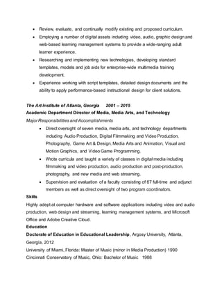  Review, evaluate, and continually modify existing and proposed curriculum.
 Employing a number of digital assets including video, audio, graphic design and
web-based learning management systems to provide a wide-ranging adult
learner experience.
 Researching and implementing new technologies, developing standard
templates, models and job aids for enterprise-wide multimedia training
development.
 Experience working with script templates, detailed design documents and the
ability to apply performance-based instructional design for client solutions.
The Art Institute of Atlanta, Georgia 2001 – 2015
Academic Department Director of Media, Media Arts, and Technology
Major Responsibilities and Accomplishments
 Direct oversight of seven media, media arts, and technology departments
including Audio Production, Digital Filmmaking and Video Production,
Photography, Game Art & Design, Media Arts and Animation, Visual and
Motion Graphics, and Video Game Programming.
 Wrote curricula and taught a variety of classes in digital media including
filmmaking and video production, audio production and post-production,
photography, and new media and web streaming.
 Supervision and evaluation of a faculty consisting of 67 full-time and adjunct
members as well as direct oversight of two program coordinators.
Skills
Highly adept at computer hardware and software applications including video and audio
production, web design and streaming, learning management systems, and Microsoft
Office and Adobe Creative Cloud.
Education
Doctorate of Education in Educational Leadership, Argosy University, Atlanta,
Georgia, 2012
University of Miami, Florida: Master of Music (minor in Media Production) 1990
Cincinnati Conservatory of Music, Ohio: Bachelor of Music 1988
 