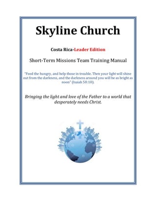 Skyline Church
Costa Rica-Leader Edition
Short-Term Missions Team Training Manual
“Feed the hungry, and help those in trouble. Then your light will shine
out from the darkness, and the darkness around you will be as bright as
noon” (Isaiah 58:10).
Bringing the light and love of the Father to a world that
desperately needs Christ.
 