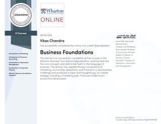 5 Courses
Introduction to Marketing
Introduction to Financial
Accounting
Introduction to Operations
Management
Introduction to Corporate
Finance
Wharton Business Foundations
Capstone
David Bell, Pete Fader,
Barbara Kahn,
Professors of Marketing;
Brian Bushee, Professor
of Accounting; Michael
Roberts, Professor of
Finance; Christian
Terwiesch, Professor of
Operations, Information
and Management
08/16/2016
Vikas Chandra
has successfully completed the online, non-credit Specialization
Business Foundations
This learner has successfully completed all five courses in the
Wharton Business Foundations Specialization, and has learned
the core concepts and skills to be fluent in the language of
business. The learner has applied the key components of
marketing, accounting, operations, and finance to a real business
challenge and produced a clear and thoughtful go-to-market
strategy including a marketing plan, financial model and a
production/service plan.
Verify this certificate at:
coursera.org/verify/specialization/FQJDF8F9M6VR
 