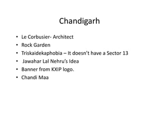 Chandigarh
•   Le Corbusier- Architect
•   Rock Garden
•   Triskaidekaphobia – It doesn’t have a Sector 13
•    Jawahar Lal Nehru’s Idea
•   Banner from KXIP logo.
•   Chandi Maa
 