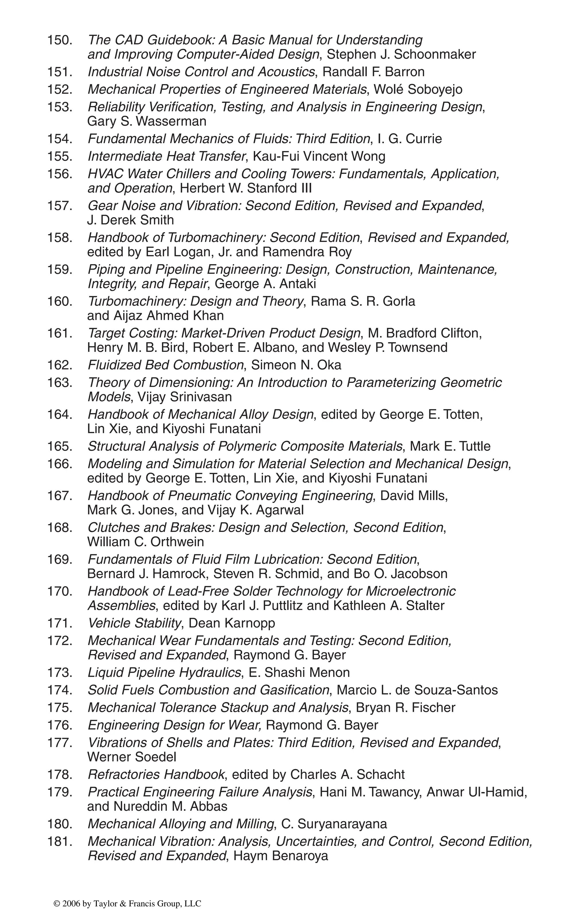 150. The CAD Guidebook: A Basic Manual for Understanding
and Improving Computer-Aided Design, Stephen J. Schoonmaker
151. Industrial Noise Control and Acoustics, Randall F. Barron
152. Mechanical Properties of Engineered Materials, Wolé Soboyejo
153. Reliability Verification, Testing, and Analysis in Engineering Design,
Gary S. Wasserman
154. Fundamental Mechanics of Fluids: Third Edition, I. G. Currie
155. Intermediate Heat Transfer, Kau-Fui Vincent Wong
156. HVAC Water Chillers and Cooling Towers: Fundamentals, Application,
and Operation, Herbert W. Stanford III
157. Gear Noise and Vibration: Second Edition, Revised and Expanded,
J. Derek Smith
158. Handbook of Turbomachinery: Second Edition, Revised and Expanded,
edited by Earl Logan, Jr. and Ramendra Roy
159. Piping and Pipeline Engineering: Design, Construction, Maintenance,
Integrity, and Repair, George A. Antaki
160. Turbomachinery: Design and Theory, Rama S. R. Gorla
and Aijaz Ahmed Khan
161. Target Costing: Market-Driven Product Design, M. Bradford Clifton,
Henry M. B. Bird, Robert E. Albano, and Wesley P. Townsend
162. Fluidized Bed Combustion, Simeon N. Oka
163. Theory of Dimensioning: An Introduction to Parameterizing Geometric
Models, Vijay Srinivasan
164. Handbook of Mechanical Alloy Design, edited by George E. Totten,
Lin Xie, and Kiyoshi Funatani
165. Structural Analysis of Polymeric Composite Materials, Mark E. Tuttle
166. Modeling and Simulation for Material Selection and Mechanical Design,
edited by George E. Totten, Lin Xie, and Kiyoshi Funatani
167. Handbook of Pneumatic Conveying Engineering, David Mills,
Mark G. Jones, and Vijay K. Agarwal
168. Clutches and Brakes: Design and Selection, Second Edition,
William C. Orthwein
169. Fundamentals of Fluid Film Lubrication: Second Edition,
Bernard J. Hamrock, Steven R. Schmid, and Bo O. Jacobson
170. Handbook of Lead-Free Solder Technology for Microelectronic
Assemblies, edited by Karl J. Puttlitz and Kathleen A. Stalter
171. Vehicle Stability, Dean Karnopp
172. Mechanical Wear Fundamentals and Testing: Second Edition,
Revised and Expanded, Raymond G. Bayer
173. Liquid Pipeline Hydraulics, E. Shashi Menon
174. Solid Fuels Combustion and Gasification, Marcio L. de Souza-Santos
175. Mechanical Tolerance Stackup and Analysis, Bryan R. Fischer
176. Engineering Design for Wear, Raymond G. Bayer
177. Vibrations of Shells and Plates: Third Edition, Revised and Expanded,
Werner Soedel
178. Refractories Handbook, edited by Charles A. Schacht
179. Practical Engineering Failure Analysis, Hani M. Tawancy, Anwar Ul-Hamid,
and Nureddin M. Abbas
180. Mechanical Alloying and Milling, C. Suryanarayana
181. Mechanical Vibration: Analysis, Uncertainties, and Control, Second Edition,
Revised and Expanded, Haym Benaroya
DK8870_series.qxd 10/11/05 11:50 AM Page 6
© 2006 by Taylor & Francis Group, LLC
© 2006 by Taylor & Francis Group, LLC
 