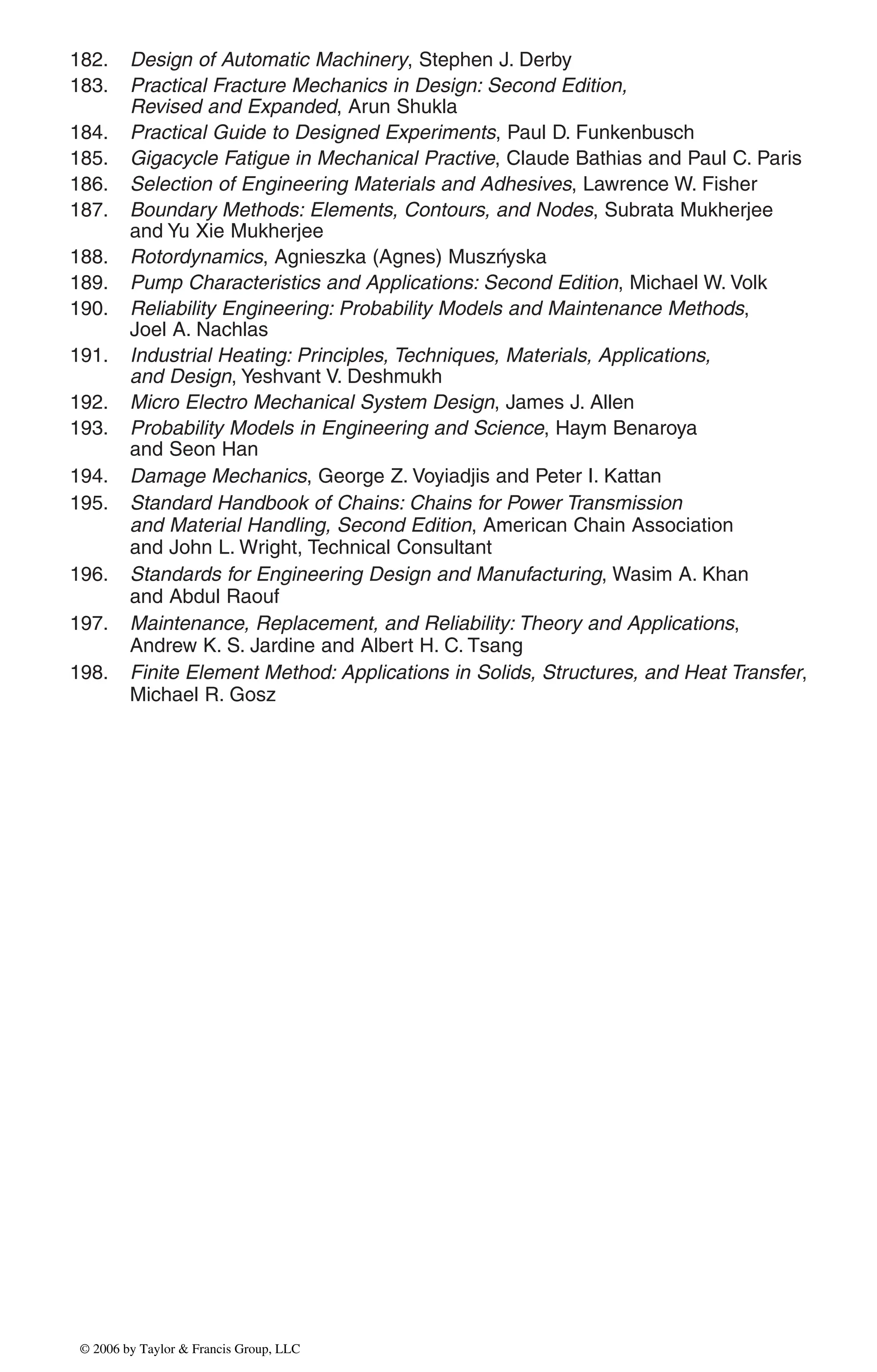 182. Design of Automatic Machinery, Stephen J. Derby
183. Practical Fracture Mechanics in Design: Second Edition,
Revised and Expanded, Arun Shukla
184. Practical Guide to Designed Experiments, Paul D. Funkenbusch
185. Gigacycle Fatigue in Mechanical Practive, Claude Bathias and Paul C. Paris
186. Selection of Engineering Materials and Adhesives, Lawrence W. Fisher
187. Boundary Methods: Elements, Contours, and Nodes, Subrata Mukherjee
and Yu Xie Mukherjee
188. Rotordynamics, Agnieszka (Agnes) Muszńyska
189. Pump Characteristics and Applications: Second Edition, Michael W. Volk
190. Reliability Engineering: Probability Models and Maintenance Methods,
Joel A. Nachlas
191. Industrial Heating: Principles, Techniques, Materials, Applications,
and Design, Yeshvant V. Deshmukh
192. Micro Electro Mechanical System Design, James J. Allen
193. Probability Models in Engineering and Science, Haym Benaroya
and Seon Han
194. Damage Mechanics, George Z. Voyiadjis and Peter I. Kattan
195. Standard Handbook of Chains: Chains for Power Transmission
and Material Handling, Second Edition, American Chain Association
and John L. Wright, Technical Consultant
196. Standards for Engineering Design and Manufacturing, Wasim A. Khan
and Abdul Raouf
197. Maintenance, Replacement, and Reliability: Theory and Applications,
Andrew K. S. Jardine and Albert H. C. Tsang
198. Finite Element Method: Applications in Solids, Structures, and Heat Transfer,
Michael R. Gosz
DK8870_series.qxd 10/11/05 11:50 AM Page 7
© 2006 by Taylor & Francis Group, LLC
© 2006 by Taylor & Francis Group, LLC
 