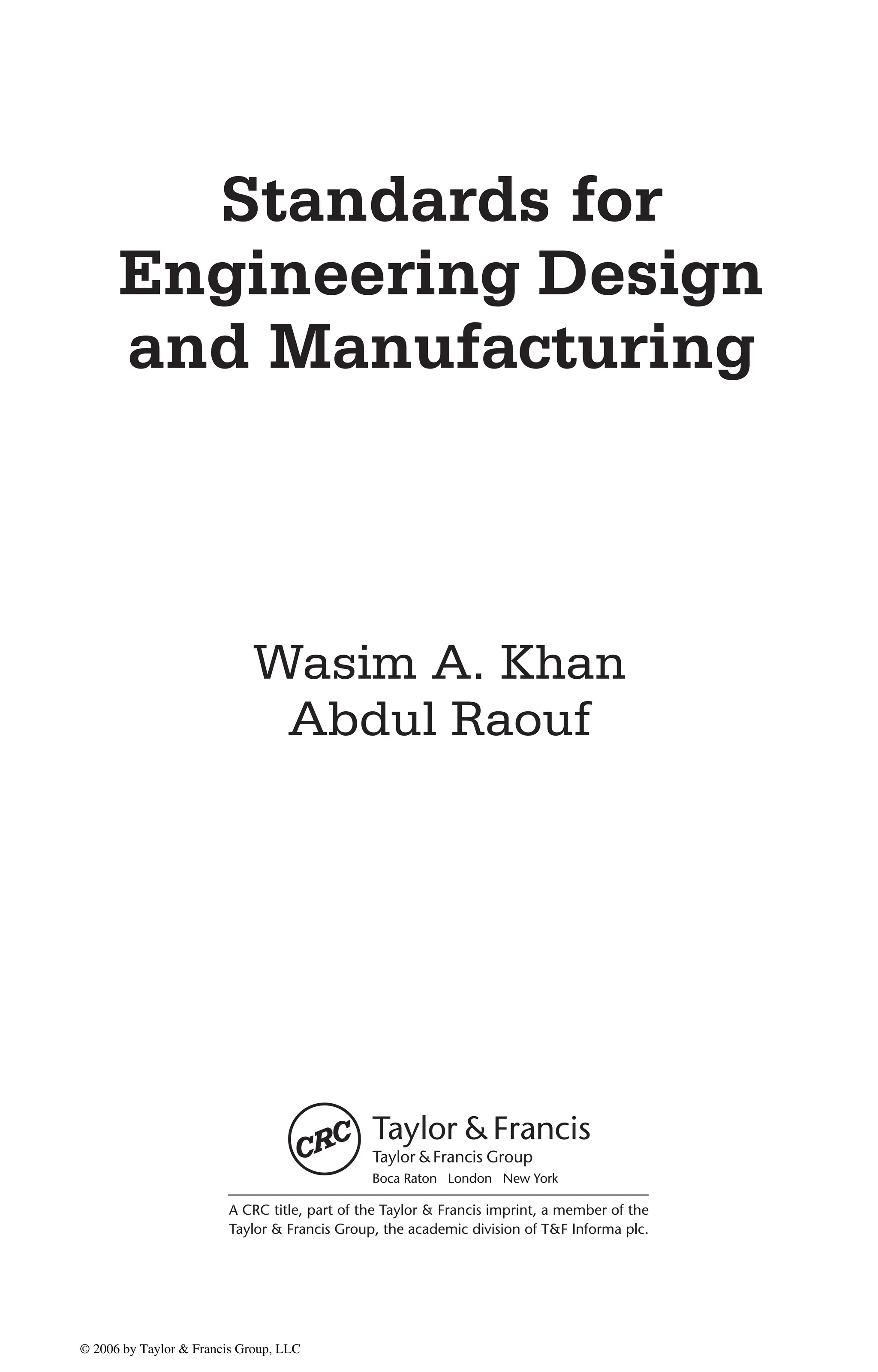 DK8870_title 10/11/05 11:53 AM Page 1
Standards for
Engineering Design
and Manufacturing
Wasim A. Khan
Abdul Raouf
A CRC title, part of the Taylor & Francis imprint, a member of the
Taylor & Francis Group, the academic division of T&F Informa plc.
Boca Raton London New York
© 2006 by Taylor & Francis Group, LLC
© 2006 by Taylor & Francis Group, LLC
 