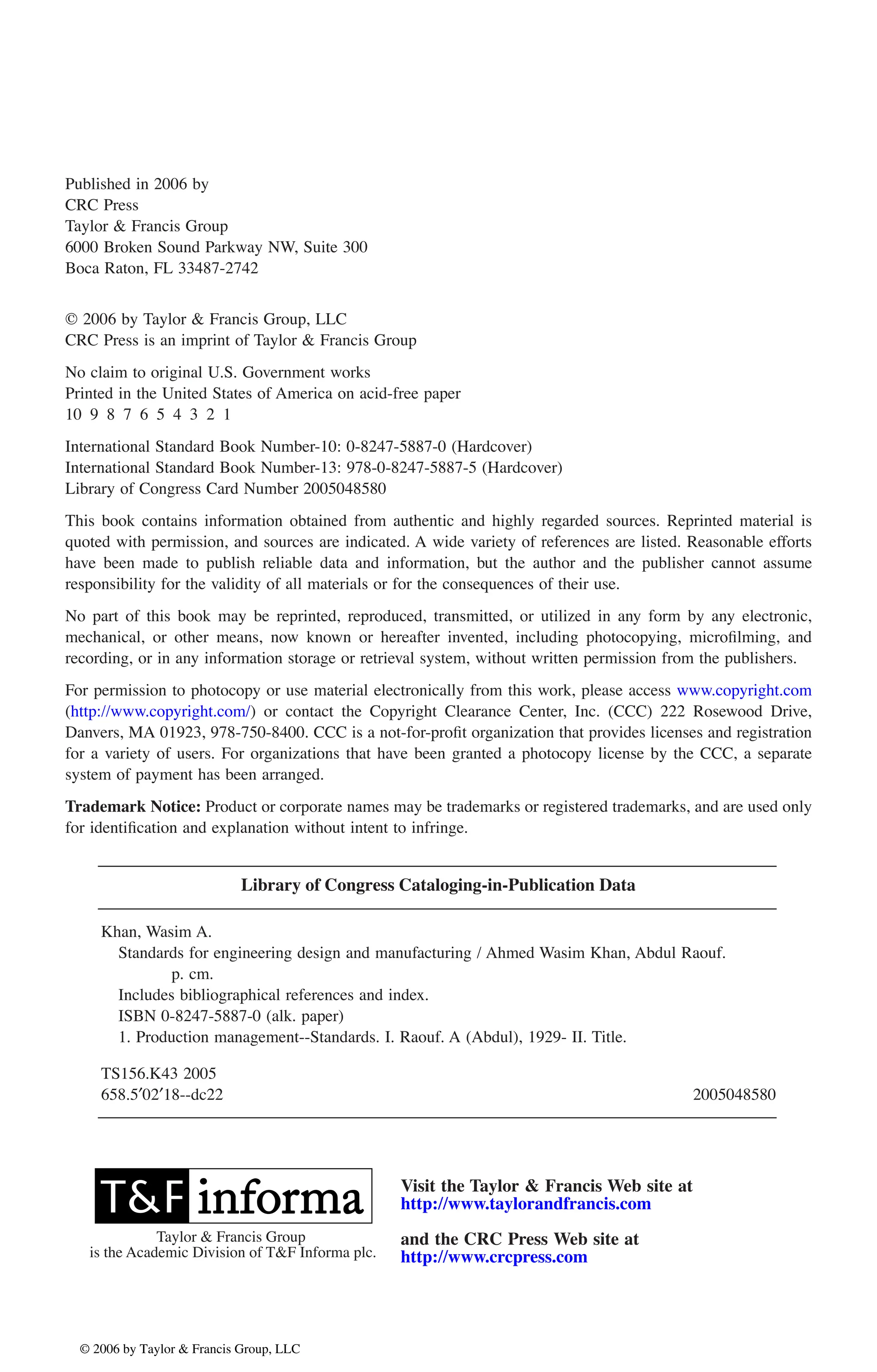 Published in 2006 by
CRC Press
Taylor & Francis Group
6000 Broken Sound Parkway NW, Suite 300
Boca Raton, FL 33487-2742
© 2006 by Taylor & Francis Group, LLC
CRC Press is an imprint of Taylor & Francis Group
No claim to original U.S. Government works
Printed in the United States of America on acid-free paper
10 9 8 7 6 5 4 3 2 1
International Standard Book Number-10: 0-8247-5887-0 (Hardcover)
International Standard Book Number-13: 978-0-8247-5887-5 (Hardcover)
Library of Congress Card Number 2005048580
This book contains information obtained from authentic and highly regarded sources. Reprinted material is
quoted with permission, and sources are indicated. A wide variety of references are listed. Reasonable efforts
have been made to publish reliable data and information, but the author and the publisher cannot assume
responsibility for the validity of all materials or for the consequences of their use.
No part of this book may be reprinted, reproduced, transmitted, or utilized in any form by any electronic,
mechanical, or other means, now known or hereafter invented, including photocopying, microfilming, and
recording, or in any information storage or retrieval system, without written permission from the publishers.
Danvers, MA 01923, 978-750-8400. CCC is a not-for-profit organization that provides licenses and registration
for a variety of users. For organizations that have been granted a photocopy license by the CCC, a separate
system of payment has been arranged.
Trademark Notice: Product or corporate names may be trademarks or registered trademarks, and are used only
for identification and explanation without intent to infringe.
Library of Congress Cataloging-in-Publication Data
Khan, Wasim A.
Standards for engineering design and manufacturing / Ahmed Wasim Khan, Abdul Raouf.
p. cm.
Includes bibliographical references and index.
ISBN 0-8247-5887-0 (alk. paper)
1. Production management--Standards. I. Raouf. A (Abdul), 1929- II. Title.
TS156.K43 2005
658.5¢02¢18--dc22 2005048580
Visit the Taylor & Francis Web site at
and the CRC Press Web site at
Taylor & Francis Group
is the Academic Division of T&F Informa plc.
DK8870_Discl.fm Page 1 Tuesday, June 7, 2005 11:45 AM
© 2006 by Taylor & Francis Group, LLC
© 2006 by Taylor & Francis Group, LLC
For permission to photocopy or use material electronically from this work, please access www.copyright.com
(http://www.copyright.com/) or contact the Copyright Clearance Center, Inc. (CCC) 222 Rosewood Drive,
http://www.taylorandfrancis.com
http://www.crcpress.com
 